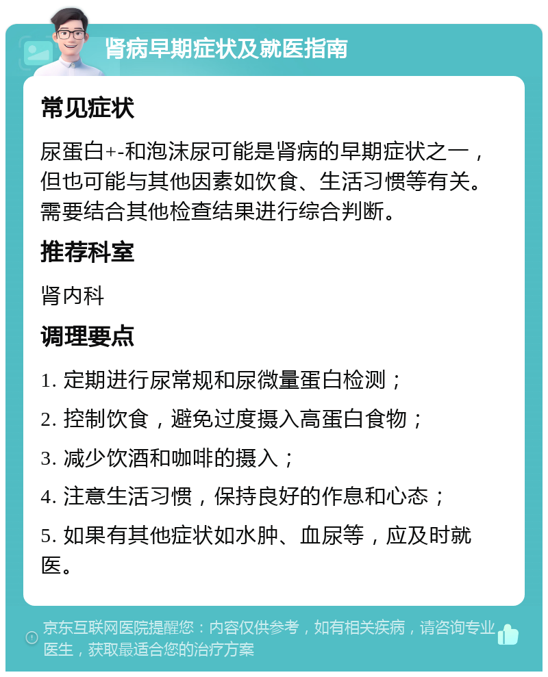 肾病早期症状及就医指南 常见症状 尿蛋白+-和泡沫尿可能是肾病的早期症状之一，但也可能与其他因素如饮食、生活习惯等有关。需要结合其他检查结果进行综合判断。 推荐科室 肾内科 调理要点 1. 定期进行尿常规和尿微量蛋白检测； 2. 控制饮食，避免过度摄入高蛋白食物； 3. 减少饮酒和咖啡的摄入； 4. 注意生活习惯，保持良好的作息和心态； 5. 如果有其他症状如水肿、血尿等，应及时就医。