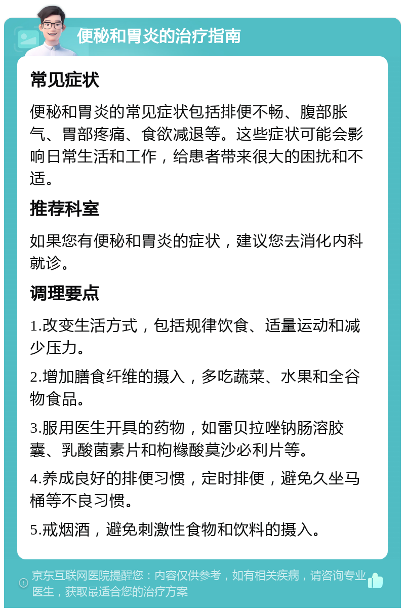 便秘和胃炎的治疗指南 常见症状 便秘和胃炎的常见症状包括排便不畅、腹部胀气、胃部疼痛、食欲减退等。这些症状可能会影响日常生活和工作，给患者带来很大的困扰和不适。 推荐科室 如果您有便秘和胃炎的症状，建议您去消化内科就诊。 调理要点 1.改变生活方式，包括规律饮食、适量运动和减少压力。 2.增加膳食纤维的摄入，多吃蔬菜、水果和全谷物食品。 3.服用医生开具的药物，如雷贝拉唑钠肠溶胶囊、乳酸菌素片和枸橼酸莫沙必利片等。 4.养成良好的排便习惯，定时排便，避免久坐马桶等不良习惯。 5.戒烟酒，避免刺激性食物和饮料的摄入。