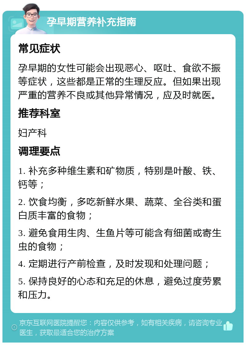 孕早期营养补充指南 常见症状 孕早期的女性可能会出现恶心、呕吐、食欲不振等症状，这些都是正常的生理反应。但如果出现严重的营养不良或其他异常情况，应及时就医。 推荐科室 妇产科 调理要点 1. 补充多种维生素和矿物质，特别是叶酸、铁、钙等； 2. 饮食均衡，多吃新鲜水果、蔬菜、全谷类和蛋白质丰富的食物； 3. 避免食用生肉、生鱼片等可能含有细菌或寄生虫的食物； 4. 定期进行产前检查，及时发现和处理问题； 5. 保持良好的心态和充足的休息，避免过度劳累和压力。