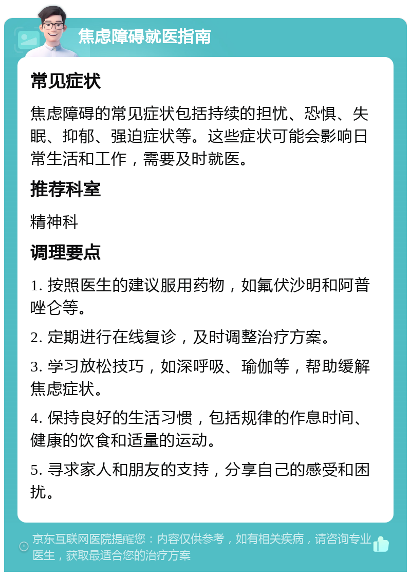 焦虑障碍就医指南 常见症状 焦虑障碍的常见症状包括持续的担忧、恐惧、失眠、抑郁、强迫症状等。这些症状可能会影响日常生活和工作，需要及时就医。 推荐科室 精神科 调理要点 1. 按照医生的建议服用药物，如氟伏沙明和阿普唑仑等。 2. 定期进行在线复诊，及时调整治疗方案。 3. 学习放松技巧，如深呼吸、瑜伽等，帮助缓解焦虑症状。 4. 保持良好的生活习惯，包括规律的作息时间、健康的饮食和适量的运动。 5. 寻求家人和朋友的支持，分享自己的感受和困扰。