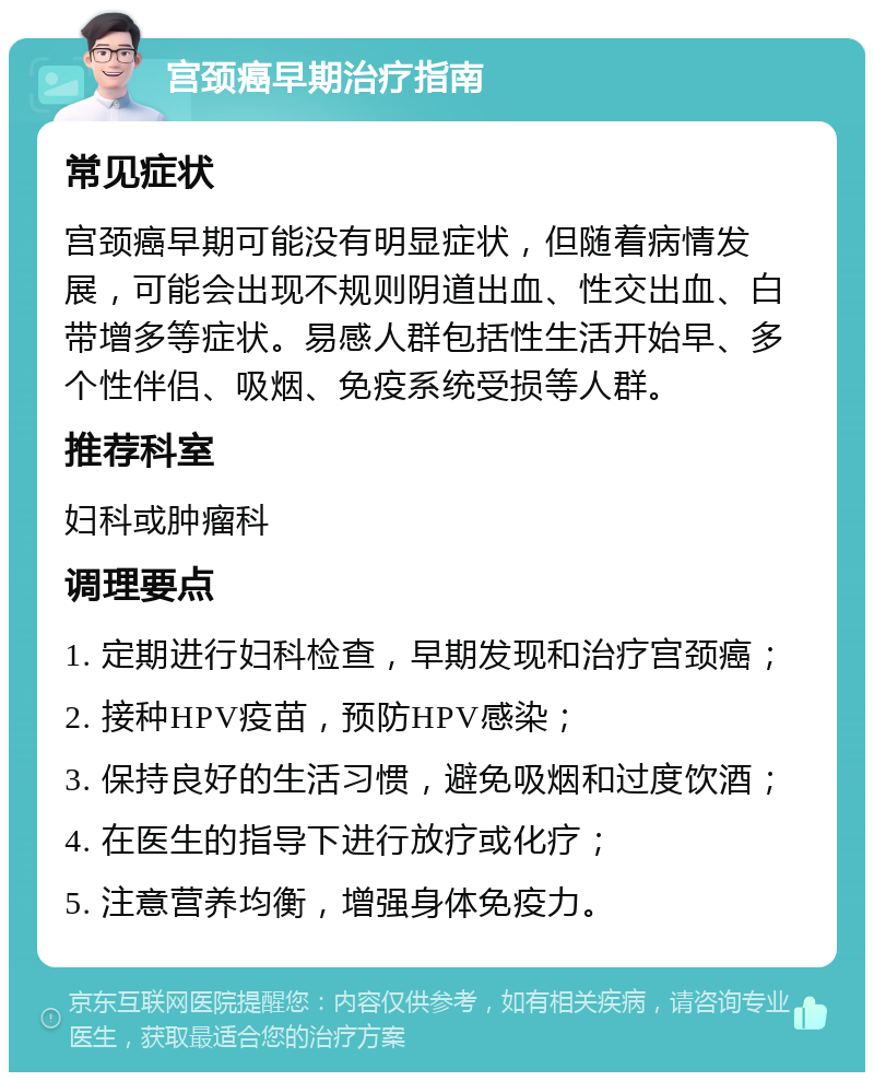 宫颈癌早期治疗指南 常见症状 宫颈癌早期可能没有明显症状，但随着病情发展，可能会出现不规则阴道出血、性交出血、白带增多等症状。易感人群包括性生活开始早、多个性伴侣、吸烟、免疫系统受损等人群。 推荐科室 妇科或肿瘤科 调理要点 1. 定期进行妇科检查，早期发现和治疗宫颈癌； 2. 接种HPV疫苗，预防HPV感染； 3. 保持良好的生活习惯，避免吸烟和过度饮酒； 4. 在医生的指导下进行放疗或化疗； 5. 注意营养均衡，增强身体免疫力。