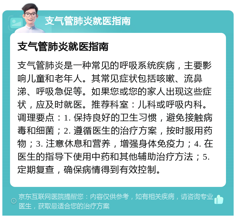 支气管肺炎就医指南 支气管肺炎就医指南 支气管肺炎是一种常见的呼吸系统疾病，主要影响儿童和老年人。其常见症状包括咳嗽、流鼻涕、呼吸急促等。如果您或您的家人出现这些症状，应及时就医。推荐科室：儿科或呼吸内科。调理要点：1. 保持良好的卫生习惯，避免接触病毒和细菌；2. 遵循医生的治疗方案，按时服用药物；3. 注意休息和营养，增强身体免疫力；4. 在医生的指导下使用中药和其他辅助治疗方法；5. 定期复查，确保病情得到有效控制。