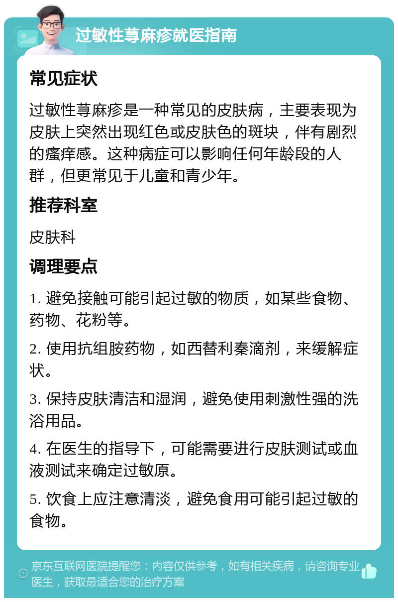 过敏性荨麻疹就医指南 常见症状 过敏性荨麻疹是一种常见的皮肤病，主要表现为皮肤上突然出现红色或皮肤色的斑块，伴有剧烈的瘙痒感。这种病症可以影响任何年龄段的人群，但更常见于儿童和青少年。 推荐科室 皮肤科 调理要点 1. 避免接触可能引起过敏的物质，如某些食物、药物、花粉等。 2. 使用抗组胺药物，如西替利秦滴剂，来缓解症状。 3. 保持皮肤清洁和湿润，避免使用刺激性强的洗浴用品。 4. 在医生的指导下，可能需要进行皮肤测试或血液测试来确定过敏原。 5. 饮食上应注意清淡，避免食用可能引起过敏的食物。