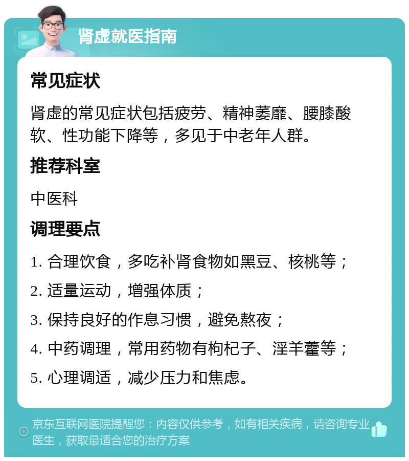 肾虚就医指南 常见症状 肾虚的常见症状包括疲劳、精神萎靡、腰膝酸软、性功能下降等，多见于中老年人群。 推荐科室 中医科 调理要点 1. 合理饮食，多吃补肾食物如黑豆、核桃等； 2. 适量运动，增强体质； 3. 保持良好的作息习惯，避免熬夜； 4. 中药调理，常用药物有枸杞子、淫羊藿等； 5. 心理调适，减少压力和焦虑。