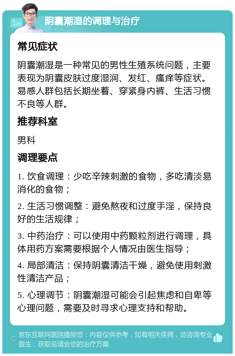 阴囊潮湿的调理与治疗 常见症状 阴囊潮湿是一种常见的男性生殖系统问题，主要表现为阴囊皮肤过度湿润、发红、瘙痒等症状。易感人群包括长期坐着、穿紧身内裤、生活习惯不良等人群。 推荐科室 男科 调理要点 1. 饮食调理：少吃辛辣刺激的食物，多吃清淡易消化的食物； 2. 生活习惯调整：避免熬夜和过度手淫，保持良好的生活规律； 3. 中药治疗：可以使用中药颗粒剂进行调理，具体用药方案需要根据个人情况由医生指导； 4. 局部清洁：保持阴囊清洁干燥，避免使用刺激性清洁产品； 5. 心理调节：阴囊潮湿可能会引起焦虑和自卑等心理问题，需要及时寻求心理支持和帮助。