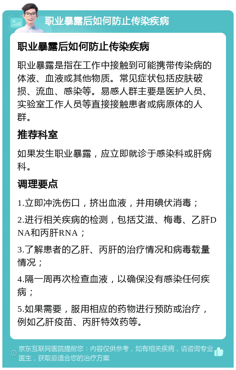 职业暴露后如何防止传染疾病 职业暴露后如何防止传染疾病 职业暴露是指在工作中接触到可能携带传染病的体液、血液或其他物质。常见症状包括皮肤破损、流血、感染等。易感人群主要是医护人员、实验室工作人员等直接接触患者或病原体的人群。 推荐科室 如果发生职业暴露，应立即就诊于感染科或肝病科。 调理要点 1.立即冲洗伤口，挤出血液，并用碘伏消毒； 2.进行相关疾病的检测，包括艾滋、梅毒、乙肝DNA和丙肝RNA； 3.了解患者的乙肝、丙肝的治疗情况和病毒载量情况； 4.隔一周再次检查血液，以确保没有感染任何疾病； 5.如果需要，服用相应的药物进行预防或治疗，例如乙肝疫苗、丙肝特效药等。