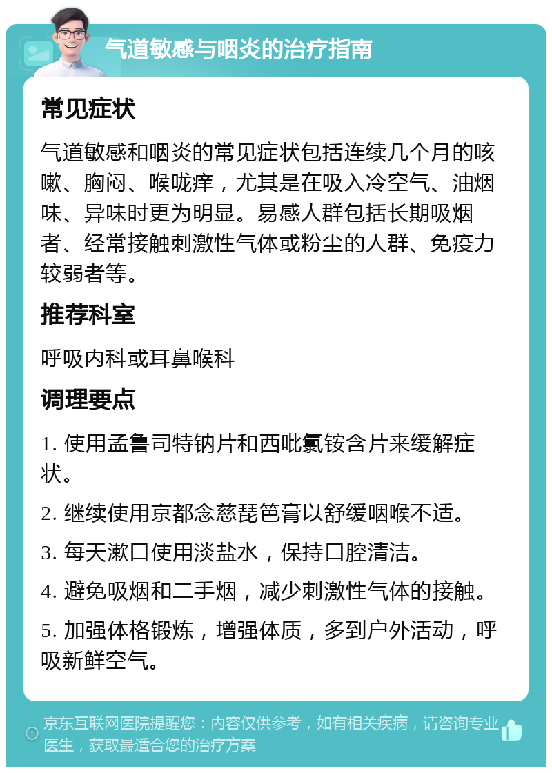 气道敏感与咽炎的治疗指南 常见症状 气道敏感和咽炎的常见症状包括连续几个月的咳嗽、胸闷、喉咙痒，尤其是在吸入冷空气、油烟味、异味时更为明显。易感人群包括长期吸烟者、经常接触刺激性气体或粉尘的人群、免疫力较弱者等。 推荐科室 呼吸内科或耳鼻喉科 调理要点 1. 使用孟鲁司特钠片和西吡氯铵含片来缓解症状。 2. 继续使用京都念慈琵笆膏以舒缓咽喉不适。 3. 每天漱口使用淡盐水，保持口腔清洁。 4. 避免吸烟和二手烟，减少刺激性气体的接触。 5. 加强体格锻炼，增强体质，多到户外活动，呼吸新鲜空气。