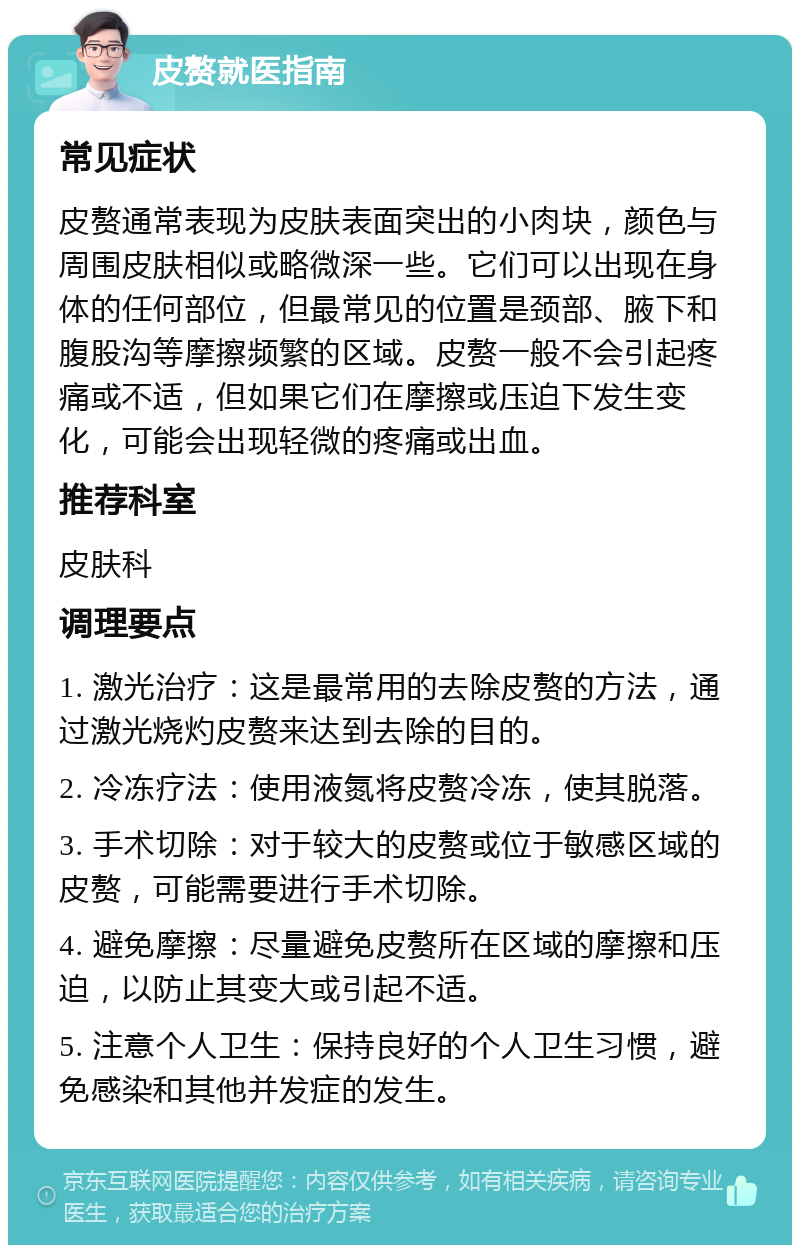 皮赘就医指南 常见症状 皮赘通常表现为皮肤表面突出的小肉块，颜色与周围皮肤相似或略微深一些。它们可以出现在身体的任何部位，但最常见的位置是颈部、腋下和腹股沟等摩擦频繁的区域。皮赘一般不会引起疼痛或不适，但如果它们在摩擦或压迫下发生变化，可能会出现轻微的疼痛或出血。 推荐科室 皮肤科 调理要点 1. 激光治疗：这是最常用的去除皮赘的方法，通过激光烧灼皮赘来达到去除的目的。 2. 冷冻疗法：使用液氮将皮赘冷冻，使其脱落。 3. 手术切除：对于较大的皮赘或位于敏感区域的皮赘，可能需要进行手术切除。 4. 避免摩擦：尽量避免皮赘所在区域的摩擦和压迫，以防止其变大或引起不适。 5. 注意个人卫生：保持良好的个人卫生习惯，避免感染和其他并发症的发生。