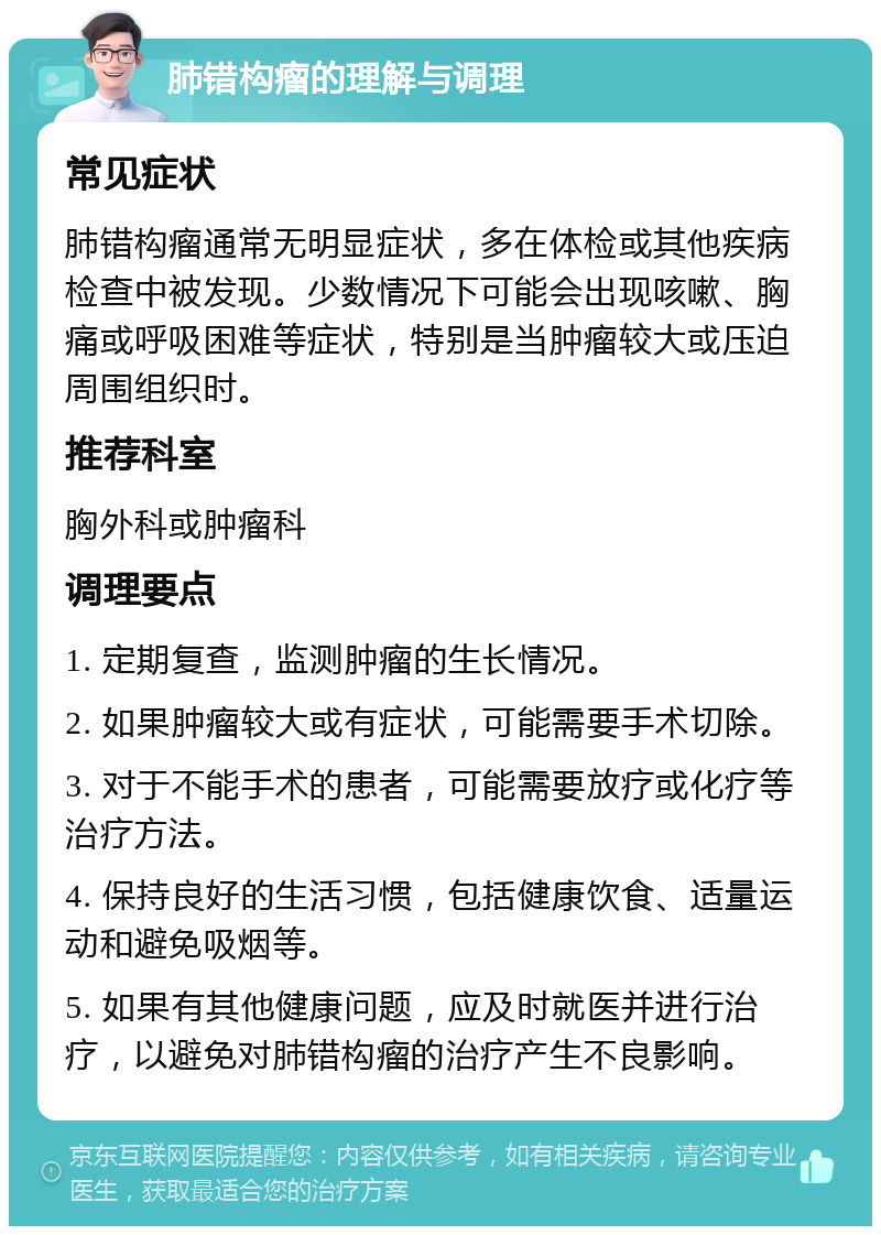 肺错构瘤的理解与调理 常见症状 肺错构瘤通常无明显症状，多在体检或其他疾病检查中被发现。少数情况下可能会出现咳嗽、胸痛或呼吸困难等症状，特别是当肿瘤较大或压迫周围组织时。 推荐科室 胸外科或肿瘤科 调理要点 1. 定期复查，监测肿瘤的生长情况。 2. 如果肿瘤较大或有症状，可能需要手术切除。 3. 对于不能手术的患者，可能需要放疗或化疗等治疗方法。 4. 保持良好的生活习惯，包括健康饮食、适量运动和避免吸烟等。 5. 如果有其他健康问题，应及时就医并进行治疗，以避免对肺错构瘤的治疗产生不良影响。