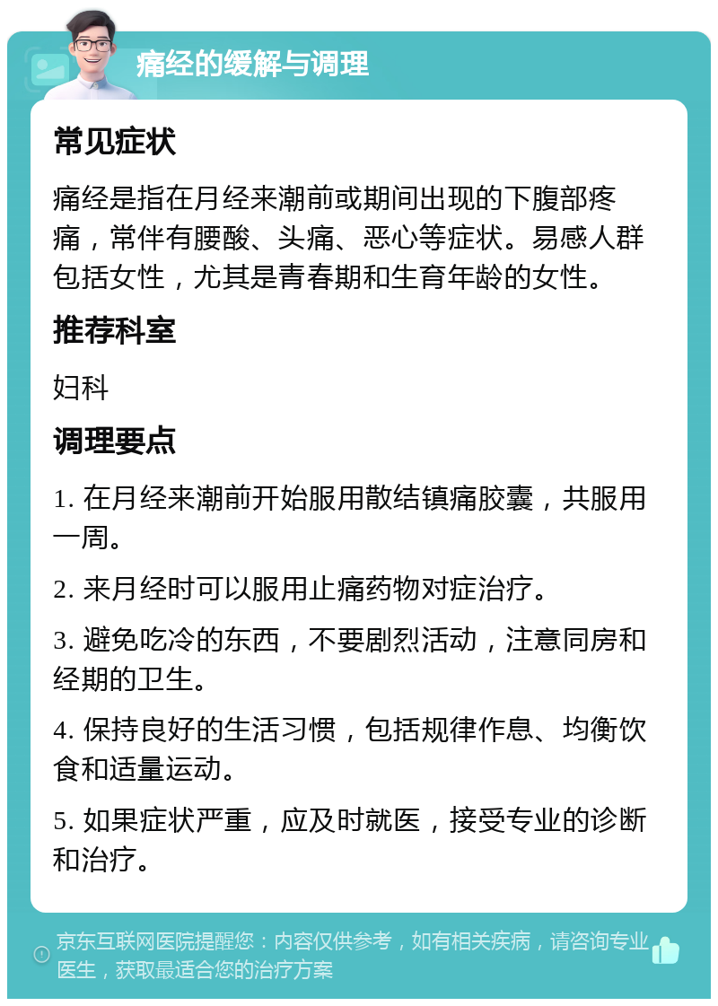 痛经的缓解与调理 常见症状 痛经是指在月经来潮前或期间出现的下腹部疼痛，常伴有腰酸、头痛、恶心等症状。易感人群包括女性，尤其是青春期和生育年龄的女性。 推荐科室 妇科 调理要点 1. 在月经来潮前开始服用散结镇痛胶囊，共服用一周。 2. 来月经时可以服用止痛药物对症治疗。 3. 避免吃冷的东西，不要剧烈活动，注意同房和经期的卫生。 4. 保持良好的生活习惯，包括规律作息、均衡饮食和适量运动。 5. 如果症状严重，应及时就医，接受专业的诊断和治疗。