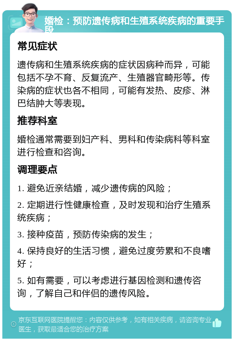 婚检：预防遗传病和生殖系统疾病的重要手段 常见症状 遗传病和生殖系统疾病的症状因病种而异，可能包括不孕不育、反复流产、生殖器官畸形等。传染病的症状也各不相同，可能有发热、皮疹、淋巴结肿大等表现。 推荐科室 婚检通常需要到妇产科、男科和传染病科等科室进行检查和咨询。 调理要点 1. 避免近亲结婚，减少遗传病的风险； 2. 定期进行性健康检查，及时发现和治疗生殖系统疾病； 3. 接种疫苗，预防传染病的发生； 4. 保持良好的生活习惯，避免过度劳累和不良嗜好； 5. 如有需要，可以考虑进行基因检测和遗传咨询，了解自己和伴侣的遗传风险。