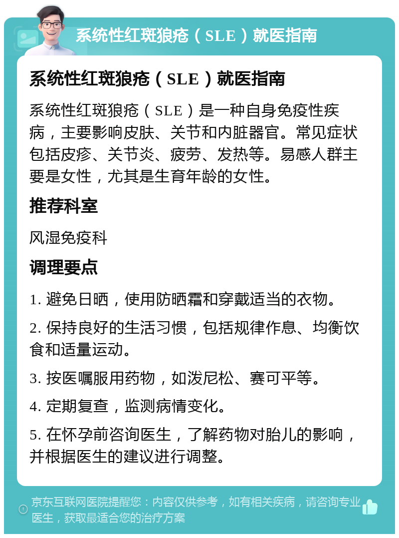 系统性红斑狼疮（SLE）就医指南 系统性红斑狼疮（SLE）就医指南 系统性红斑狼疮（SLE）是一种自身免疫性疾病，主要影响皮肤、关节和内脏器官。常见症状包括皮疹、关节炎、疲劳、发热等。易感人群主要是女性，尤其是生育年龄的女性。 推荐科室 风湿免疫科 调理要点 1. 避免日晒，使用防晒霜和穿戴适当的衣物。 2. 保持良好的生活习惯，包括规律作息、均衡饮食和适量运动。 3. 按医嘱服用药物，如泼尼松、赛可平等。 4. 定期复查，监测病情变化。 5. 在怀孕前咨询医生，了解药物对胎儿的影响，并根据医生的建议进行调整。