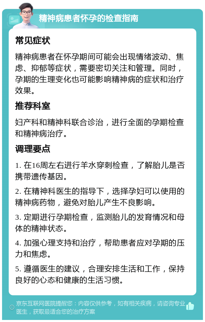 精神病患者怀孕的检查指南 常见症状 精神病患者在怀孕期间可能会出现情绪波动、焦虑、抑郁等症状，需要密切关注和管理。同时，孕期的生理变化也可能影响精神病的症状和治疗效果。 推荐科室 妇产科和精神科联合诊治，进行全面的孕期检查和精神病治疗。 调理要点 1. 在16周左右进行羊水穿刺检查，了解胎儿是否携带遗传基因。 2. 在精神科医生的指导下，选择孕妇可以使用的精神病药物，避免对胎儿产生不良影响。 3. 定期进行孕期检查，监测胎儿的发育情况和母体的精神状态。 4. 加强心理支持和治疗，帮助患者应对孕期的压力和焦虑。 5. 遵循医生的建议，合理安排生活和工作，保持良好的心态和健康的生活习惯。