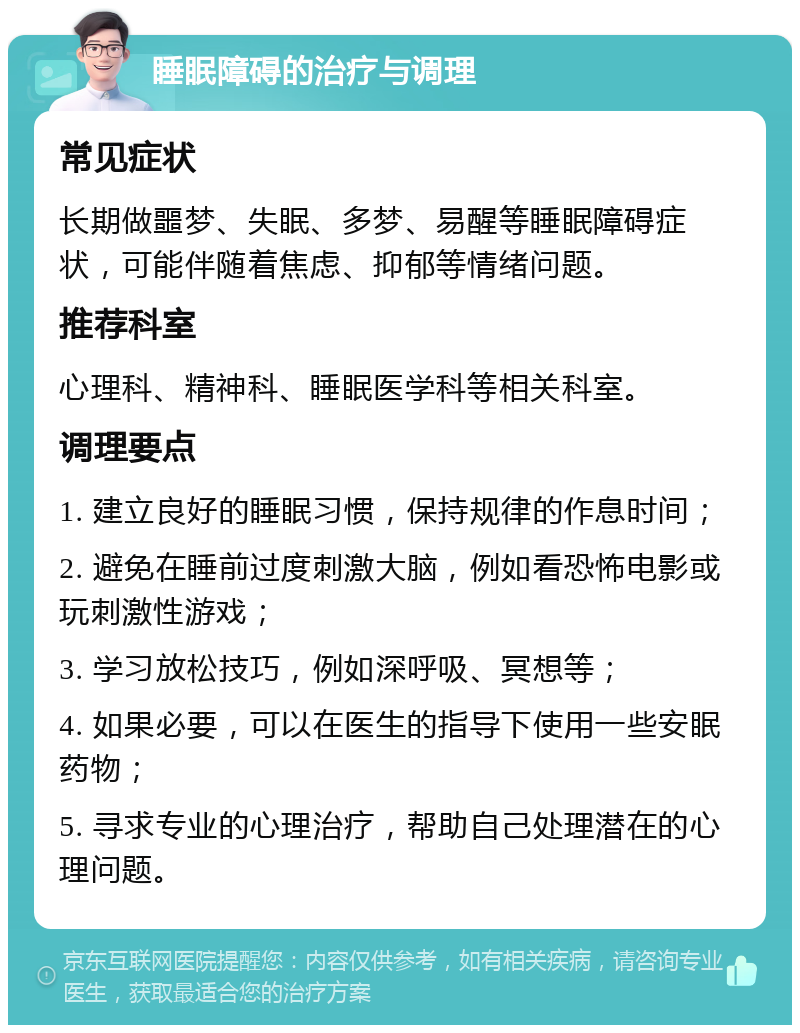 睡眠障碍的治疗与调理 常见症状 长期做噩梦、失眠、多梦、易醒等睡眠障碍症状，可能伴随着焦虑、抑郁等情绪问题。 推荐科室 心理科、精神科、睡眠医学科等相关科室。 调理要点 1. 建立良好的睡眠习惯，保持规律的作息时间； 2. 避免在睡前过度刺激大脑，例如看恐怖电影或玩刺激性游戏； 3. 学习放松技巧，例如深呼吸、冥想等； 4. 如果必要，可以在医生的指导下使用一些安眠药物； 5. 寻求专业的心理治疗，帮助自己处理潜在的心理问题。