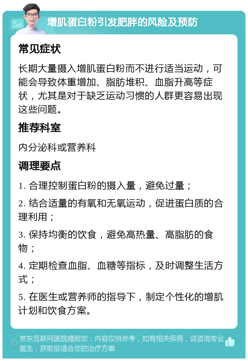 增肌蛋白粉引发肥胖的风险及预防 常见症状 长期大量摄入增肌蛋白粉而不进行适当运动，可能会导致体重增加、脂肪堆积、血脂升高等症状，尤其是对于缺乏运动习惯的人群更容易出现这些问题。 推荐科室 内分泌科或营养科 调理要点 1. 合理控制蛋白粉的摄入量，避免过量； 2. 结合适量的有氧和无氧运动，促进蛋白质的合理利用； 3. 保持均衡的饮食，避免高热量、高脂肪的食物； 4. 定期检查血脂、血糖等指标，及时调整生活方式； 5. 在医生或营养师的指导下，制定个性化的增肌计划和饮食方案。