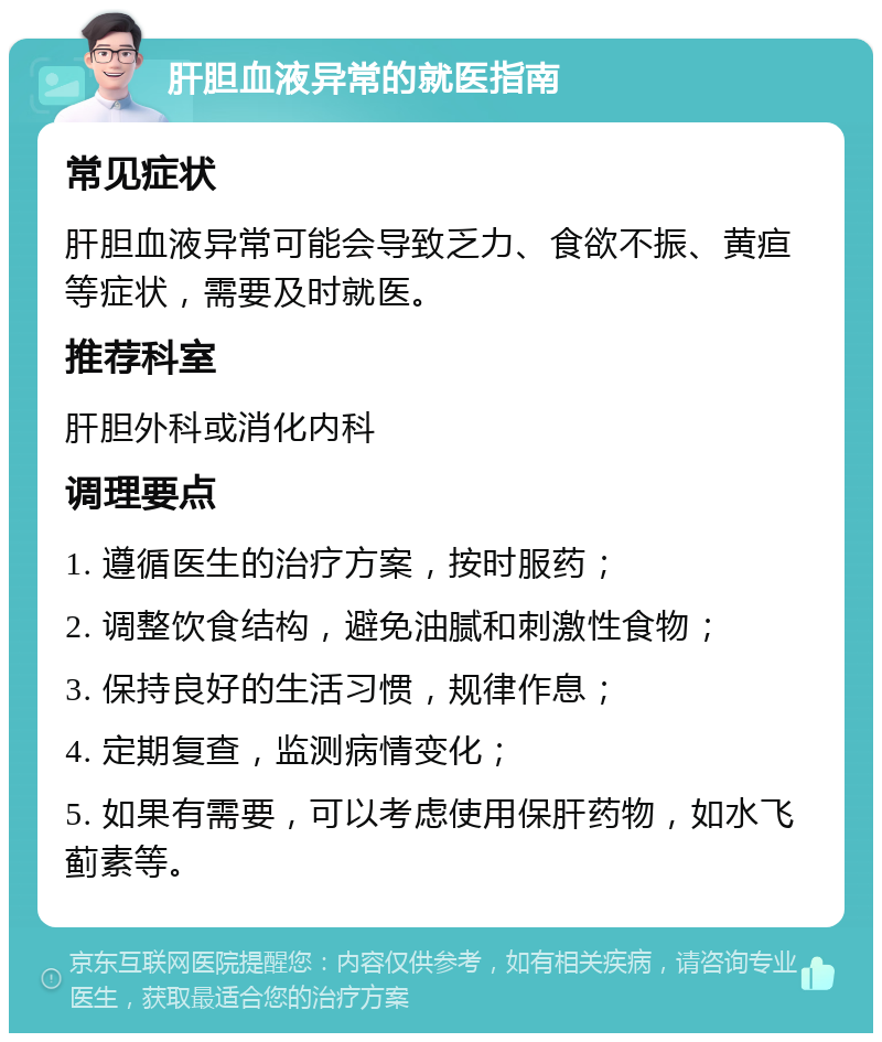 肝胆血液异常的就医指南 常见症状 肝胆血液异常可能会导致乏力、食欲不振、黄疸等症状，需要及时就医。 推荐科室 肝胆外科或消化内科 调理要点 1. 遵循医生的治疗方案，按时服药； 2. 调整饮食结构，避免油腻和刺激性食物； 3. 保持良好的生活习惯，规律作息； 4. 定期复查，监测病情变化； 5. 如果有需要，可以考虑使用保肝药物，如水飞蓟素等。