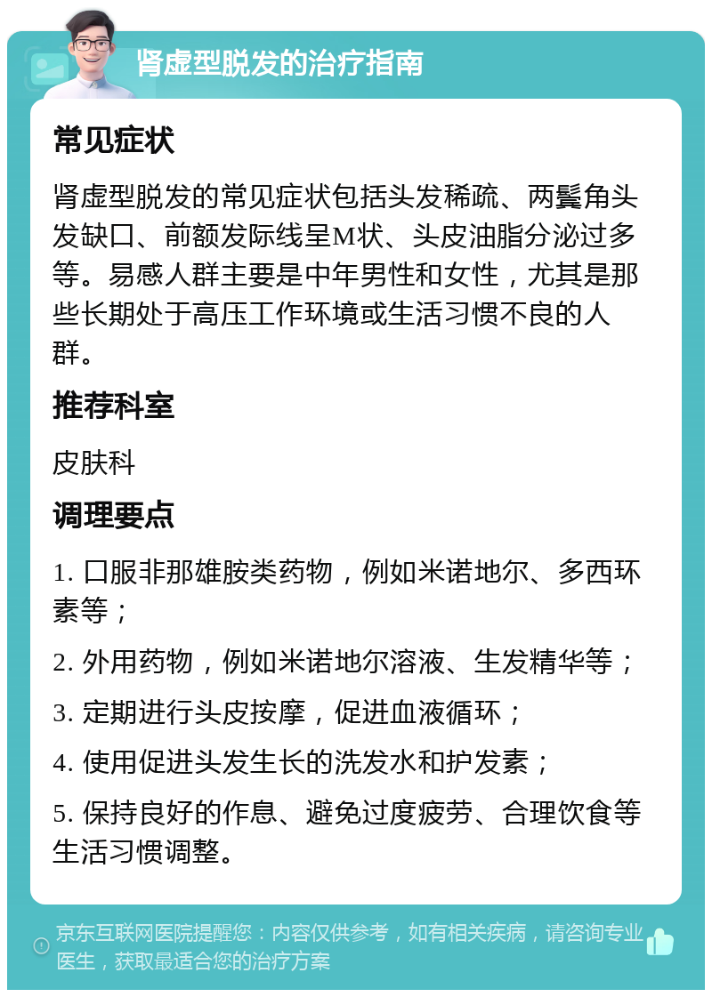 肾虚型脱发的治疗指南 常见症状 肾虚型脱发的常见症状包括头发稀疏、两鬓角头发缺口、前额发际线呈M状、头皮油脂分泌过多等。易感人群主要是中年男性和女性，尤其是那些长期处于高压工作环境或生活习惯不良的人群。 推荐科室 皮肤科 调理要点 1. 口服非那雄胺类药物，例如米诺地尔、多西环素等； 2. 外用药物，例如米诺地尔溶液、生发精华等； 3. 定期进行头皮按摩，促进血液循环； 4. 使用促进头发生长的洗发水和护发素； 5. 保持良好的作息、避免过度疲劳、合理饮食等生活习惯调整。