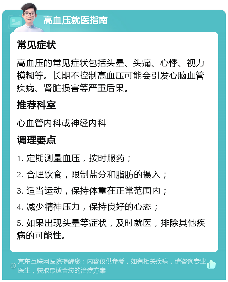 高血压就医指南 常见症状 高血压的常见症状包括头晕、头痛、心悸、视力模糊等。长期不控制高血压可能会引发心脑血管疾病、肾脏损害等严重后果。 推荐科室 心血管内科或神经内科 调理要点 1. 定期测量血压，按时服药； 2. 合理饮食，限制盐分和脂肪的摄入； 3. 适当运动，保持体重在正常范围内； 4. 减少精神压力，保持良好的心态； 5. 如果出现头晕等症状，及时就医，排除其他疾病的可能性。