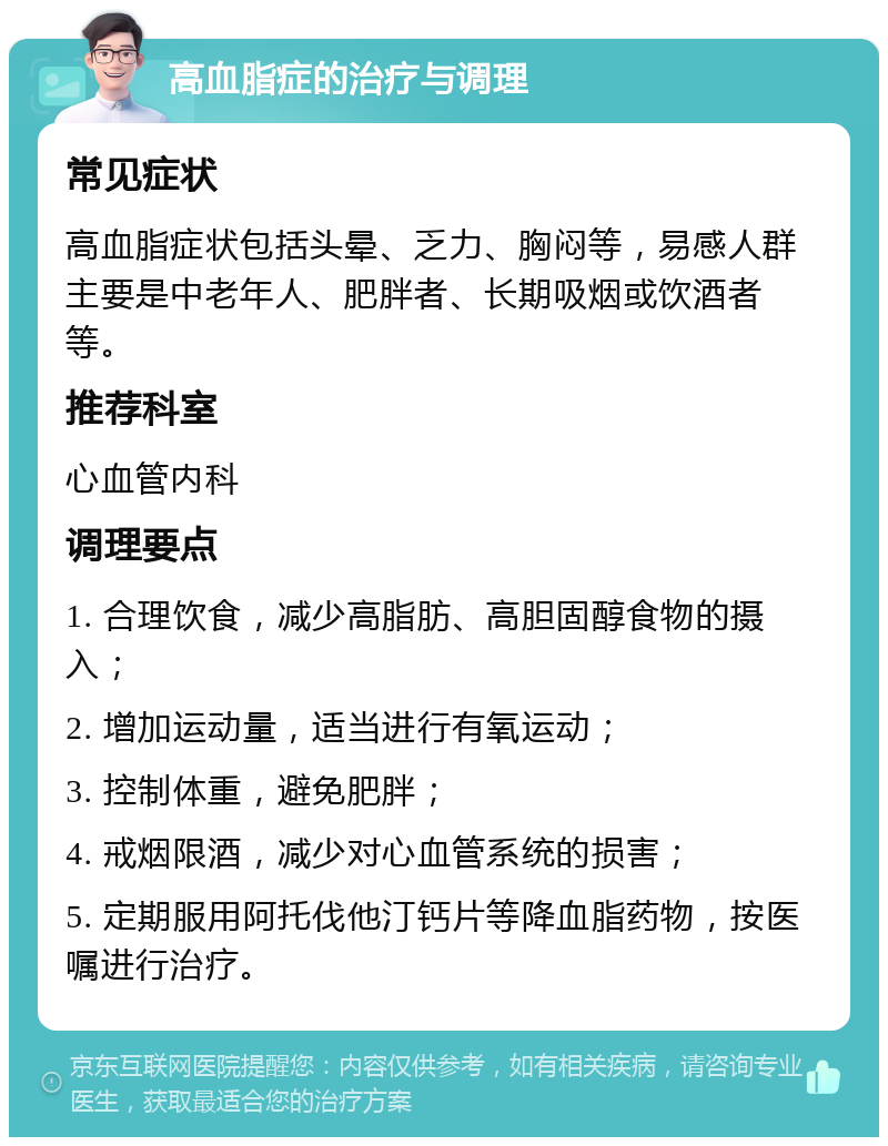 高血脂症的治疗与调理 常见症状 高血脂症状包括头晕、乏力、胸闷等，易感人群主要是中老年人、肥胖者、长期吸烟或饮酒者等。 推荐科室 心血管内科 调理要点 1. 合理饮食，减少高脂肪、高胆固醇食物的摄入； 2. 增加运动量，适当进行有氧运动； 3. 控制体重，避免肥胖； 4. 戒烟限酒，减少对心血管系统的损害； 5. 定期服用阿托伐他汀钙片等降血脂药物，按医嘱进行治疗。