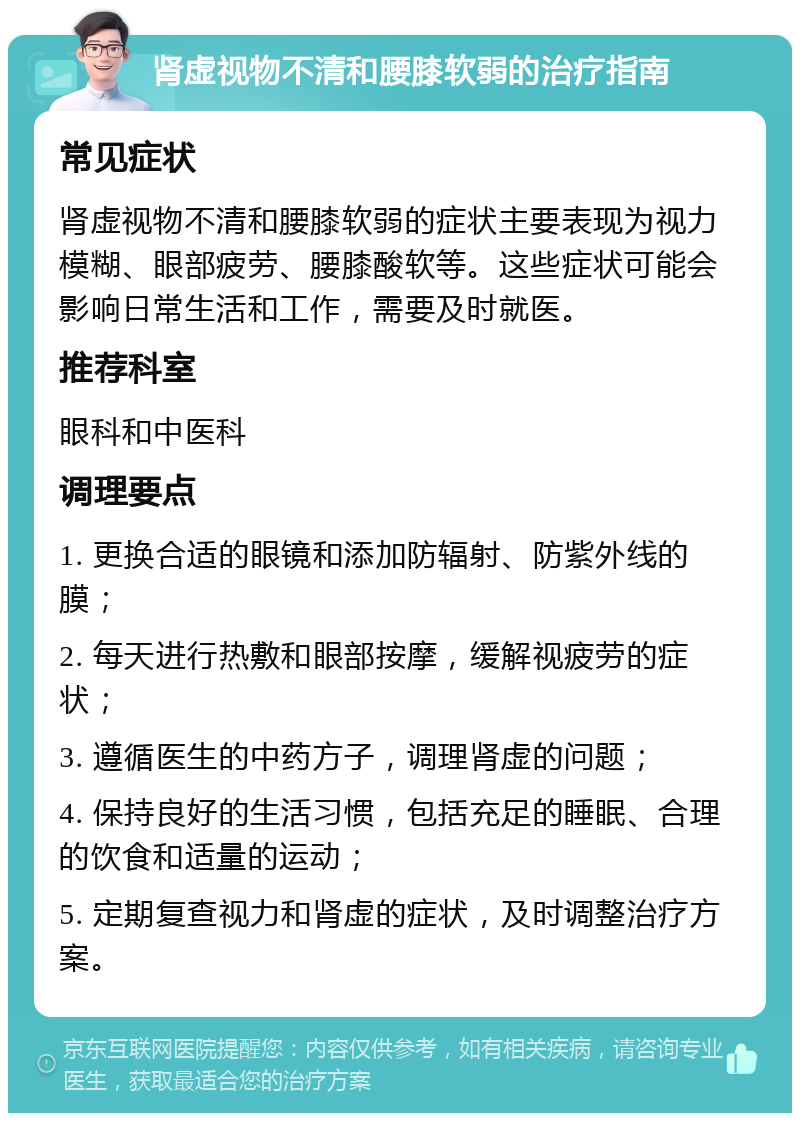 肾虚视物不清和腰膝软弱的治疗指南 常见症状 肾虚视物不清和腰膝软弱的症状主要表现为视力模糊、眼部疲劳、腰膝酸软等。这些症状可能会影响日常生活和工作，需要及时就医。 推荐科室 眼科和中医科 调理要点 1. 更换合适的眼镜和添加防辐射、防紫外线的膜； 2. 每天进行热敷和眼部按摩，缓解视疲劳的症状； 3. 遵循医生的中药方子，调理肾虚的问题； 4. 保持良好的生活习惯，包括充足的睡眠、合理的饮食和适量的运动； 5. 定期复查视力和肾虚的症状，及时调整治疗方案。