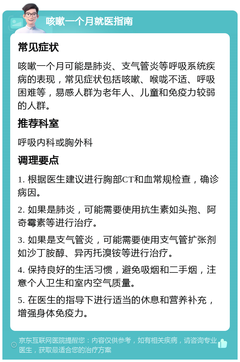 咳嗽一个月就医指南 常见症状 咳嗽一个月可能是肺炎、支气管炎等呼吸系统疾病的表现，常见症状包括咳嗽、喉咙不适、呼吸困难等，易感人群为老年人、儿童和免疫力较弱的人群。 推荐科室 呼吸内科或胸外科 调理要点 1. 根据医生建议进行胸部CT和血常规检查，确诊病因。 2. 如果是肺炎，可能需要使用抗生素如头孢、阿奇霉素等进行治疗。 3. 如果是支气管炎，可能需要使用支气管扩张剂如沙丁胺醇、异丙托溴铵等进行治疗。 4. 保持良好的生活习惯，避免吸烟和二手烟，注意个人卫生和室内空气质量。 5. 在医生的指导下进行适当的休息和营养补充，增强身体免疫力。