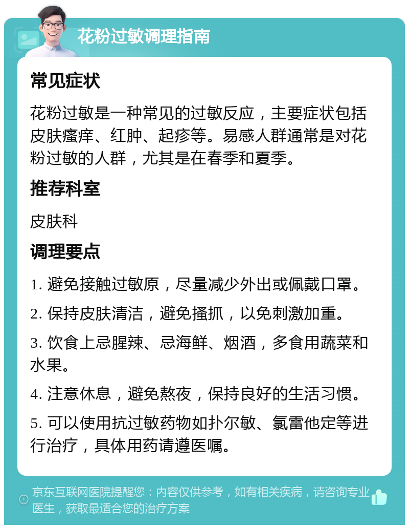 花粉过敏调理指南 常见症状 花粉过敏是一种常见的过敏反应，主要症状包括皮肤瘙痒、红肿、起疹等。易感人群通常是对花粉过敏的人群，尤其是在春季和夏季。 推荐科室 皮肤科 调理要点 1. 避免接触过敏原，尽量减少外出或佩戴口罩。 2. 保持皮肤清洁，避免搔抓，以免刺激加重。 3. 饮食上忌腥辣、忌海鲜、烟酒，多食用蔬菜和水果。 4. 注意休息，避免熬夜，保持良好的生活习惯。 5. 可以使用抗过敏药物如扑尔敏、氯雷他定等进行治疗，具体用药请遵医嘱。