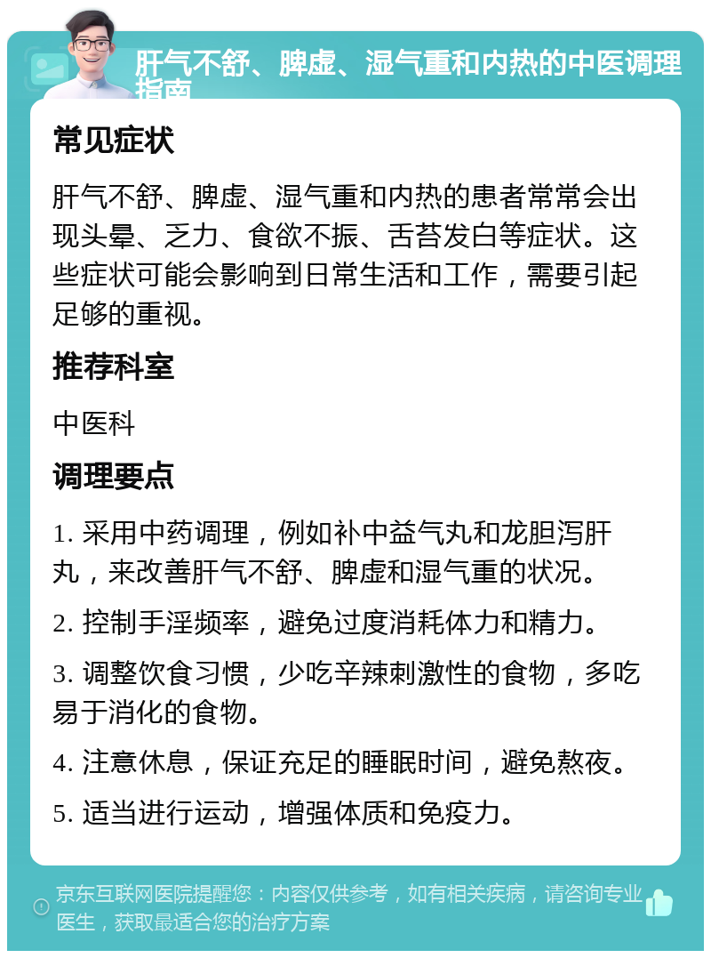 肝气不舒、脾虚、湿气重和内热的中医调理指南 常见症状 肝气不舒、脾虚、湿气重和内热的患者常常会出现头晕、乏力、食欲不振、舌苔发白等症状。这些症状可能会影响到日常生活和工作，需要引起足够的重视。 推荐科室 中医科 调理要点 1. 采用中药调理，例如补中益气丸和龙胆泻肝丸，来改善肝气不舒、脾虚和湿气重的状况。 2. 控制手淫频率，避免过度消耗体力和精力。 3. 调整饮食习惯，少吃辛辣刺激性的食物，多吃易于消化的食物。 4. 注意休息，保证充足的睡眠时间，避免熬夜。 5. 适当进行运动，增强体质和免疫力。