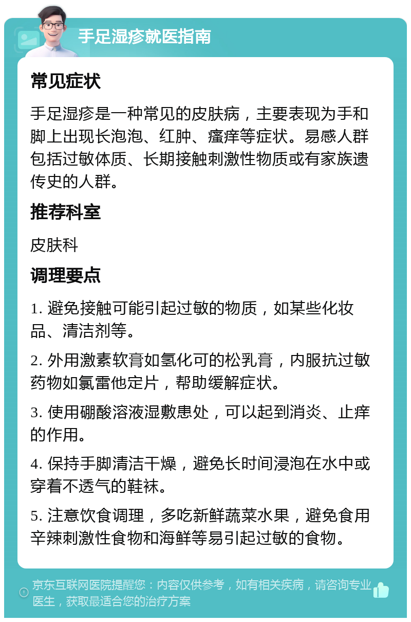 手足湿疹就医指南 常见症状 手足湿疹是一种常见的皮肤病，主要表现为手和脚上出现长泡泡、红肿、瘙痒等症状。易感人群包括过敏体质、长期接触刺激性物质或有家族遗传史的人群。 推荐科室 皮肤科 调理要点 1. 避免接触可能引起过敏的物质，如某些化妆品、清洁剂等。 2. 外用激素软膏如氢化可的松乳膏，内服抗过敏药物如氯雷他定片，帮助缓解症状。 3. 使用硼酸溶液湿敷患处，可以起到消炎、止痒的作用。 4. 保持手脚清洁干燥，避免长时间浸泡在水中或穿着不透气的鞋袜。 5. 注意饮食调理，多吃新鲜蔬菜水果，避免食用辛辣刺激性食物和海鲜等易引起过敏的食物。