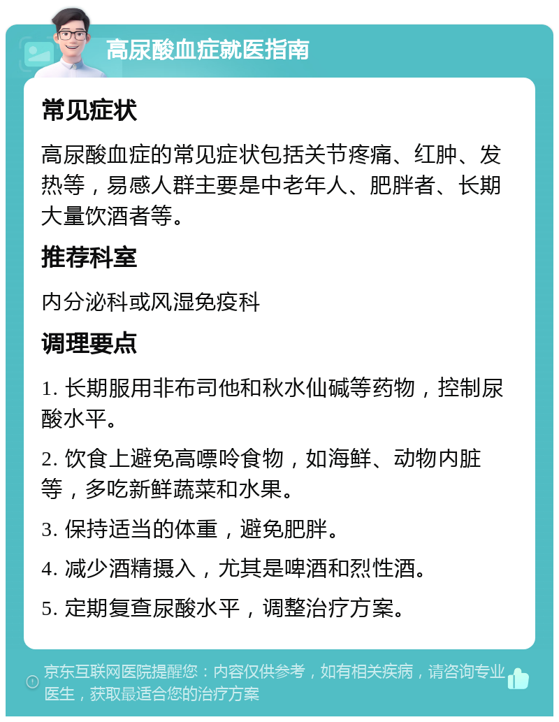 高尿酸血症就医指南 常见症状 高尿酸血症的常见症状包括关节疼痛、红肿、发热等，易感人群主要是中老年人、肥胖者、长期大量饮酒者等。 推荐科室 内分泌科或风湿免疫科 调理要点 1. 长期服用非布司他和秋水仙碱等药物，控制尿酸水平。 2. 饮食上避免高嘌呤食物，如海鲜、动物内脏等，多吃新鲜蔬菜和水果。 3. 保持适当的体重，避免肥胖。 4. 减少酒精摄入，尤其是啤酒和烈性酒。 5. 定期复查尿酸水平，调整治疗方案。