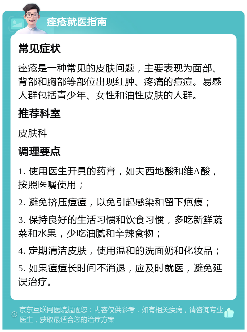 痤疮就医指南 常见症状 痤疮是一种常见的皮肤问题，主要表现为面部、背部和胸部等部位出现红肿、疼痛的痘痘。易感人群包括青少年、女性和油性皮肤的人群。 推荐科室 皮肤科 调理要点 1. 使用医生开具的药膏，如夫西地酸和维A酸，按照医嘱使用； 2. 避免挤压痘痘，以免引起感染和留下疤痕； 3. 保持良好的生活习惯和饮食习惯，多吃新鲜蔬菜和水果，少吃油腻和辛辣食物； 4. 定期清洁皮肤，使用温和的洗面奶和化妆品； 5. 如果痘痘长时间不消退，应及时就医，避免延误治疗。