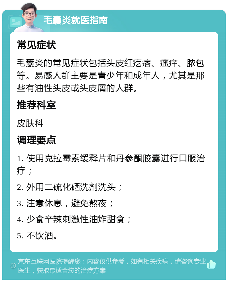 毛囊炎就医指南 常见症状 毛囊炎的常见症状包括头皮红疙瘩、瘙痒、脓包等。易感人群主要是青少年和成年人，尤其是那些有油性头皮或头皮屑的人群。 推荐科室 皮肤科 调理要点 1. 使用克拉霉素缓释片和丹参酮胶囊进行口服治疗； 2. 外用二硫化硒洗剂洗头； 3. 注意休息，避免熬夜； 4. 少食辛辣刺激性油炸甜食； 5. 不饮酒。