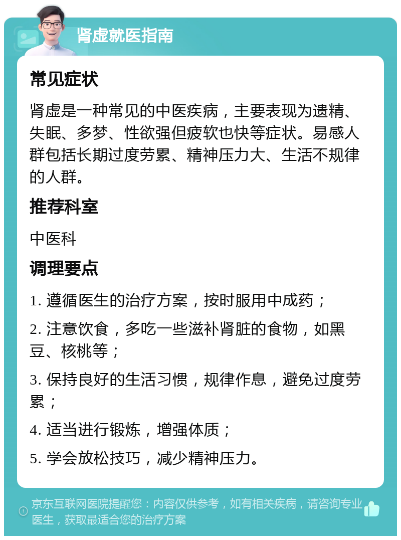 肾虚就医指南 常见症状 肾虚是一种常见的中医疾病，主要表现为遗精、失眠、多梦、性欲强但疲软也快等症状。易感人群包括长期过度劳累、精神压力大、生活不规律的人群。 推荐科室 中医科 调理要点 1. 遵循医生的治疗方案，按时服用中成药； 2. 注意饮食，多吃一些滋补肾脏的食物，如黑豆、核桃等； 3. 保持良好的生活习惯，规律作息，避免过度劳累； 4. 适当进行锻炼，增强体质； 5. 学会放松技巧，减少精神压力。