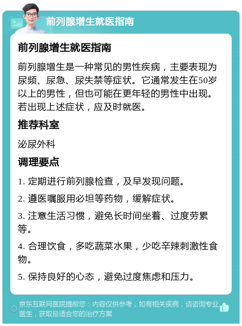 前列腺增生就医指南 前列腺增生就医指南 前列腺增生是一种常见的男性疾病，主要表现为尿频、尿急、尿失禁等症状。它通常发生在50岁以上的男性，但也可能在更年轻的男性中出现。若出现上述症状，应及时就医。 推荐科室 泌尿外科 调理要点 1. 定期进行前列腺检查，及早发现问题。 2. 遵医嘱服用必坦等药物，缓解症状。 3. 注意生活习惯，避免长时间坐着、过度劳累等。 4. 合理饮食，多吃蔬菜水果，少吃辛辣刺激性食物。 5. 保持良好的心态，避免过度焦虑和压力。