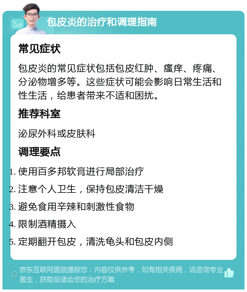 包皮炎的治疗和调理指南 常见症状 包皮炎的常见症状包括包皮红肿、瘙痒、疼痛、分泌物增多等。这些症状可能会影响日常生活和性生活，给患者带来不适和困扰。 推荐科室 泌尿外科或皮肤科 调理要点 使用百多邦软膏进行局部治疗 注意个人卫生，保持包皮清洁干燥 避免食用辛辣和刺激性食物 限制酒精摄入 定期翻开包皮，清洗龟头和包皮内侧