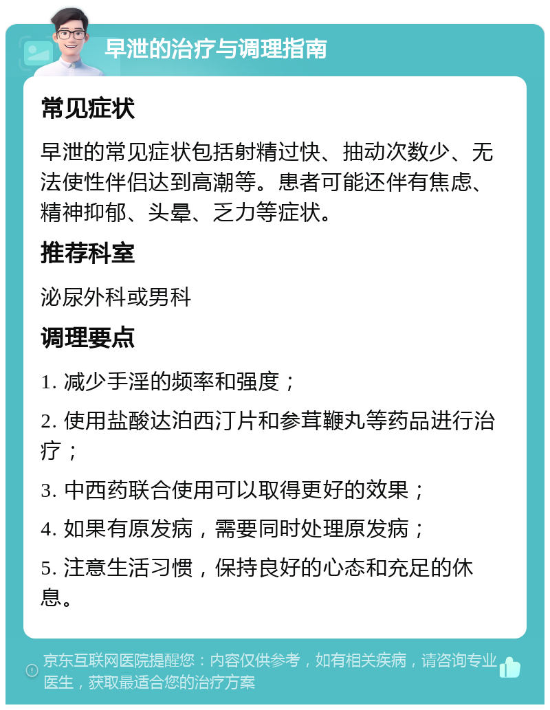 早泄的治疗与调理指南 常见症状 早泄的常见症状包括射精过快、抽动次数少、无法使性伴侣达到高潮等。患者可能还伴有焦虑、精神抑郁、头晕、乏力等症状。 推荐科室 泌尿外科或男科 调理要点 1. 减少手淫的频率和强度； 2. 使用盐酸达泊西汀片和参茸鞭丸等药品进行治疗； 3. 中西药联合使用可以取得更好的效果； 4. 如果有原发病，需要同时处理原发病； 5. 注意生活习惯，保持良好的心态和充足的休息。