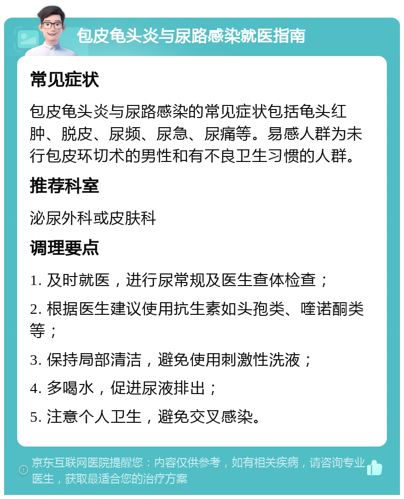 包皮龟头炎与尿路感染就医指南 常见症状 包皮龟头炎与尿路感染的常见症状包括龟头红肿、脱皮、尿频、尿急、尿痛等。易感人群为未行包皮环切术的男性和有不良卫生习惯的人群。 推荐科室 泌尿外科或皮肤科 调理要点 1. 及时就医，进行尿常规及医生查体检查； 2. 根据医生建议使用抗生素如头孢类、喹诺酮类等； 3. 保持局部清洁，避免使用刺激性洗液； 4. 多喝水，促进尿液排出； 5. 注意个人卫生，避免交叉感染。