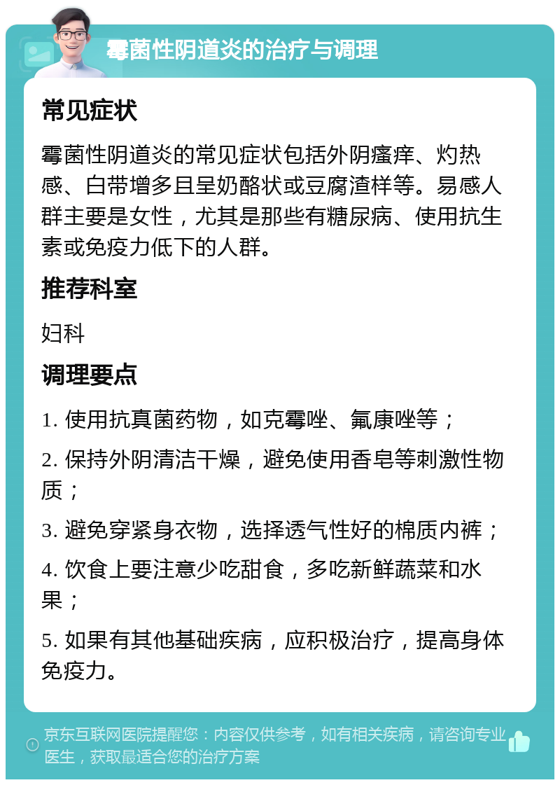 霉菌性阴道炎的治疗与调理 常见症状 霉菌性阴道炎的常见症状包括外阴瘙痒、灼热感、白带增多且呈奶酪状或豆腐渣样等。易感人群主要是女性，尤其是那些有糖尿病、使用抗生素或免疫力低下的人群。 推荐科室 妇科 调理要点 1. 使用抗真菌药物，如克霉唑、氟康唑等； 2. 保持外阴清洁干燥，避免使用香皂等刺激性物质； 3. 避免穿紧身衣物，选择透气性好的棉质内裤； 4. 饮食上要注意少吃甜食，多吃新鲜蔬菜和水果； 5. 如果有其他基础疾病，应积极治疗，提高身体免疫力。