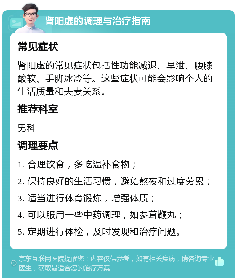 肾阳虚的调理与治疗指南 常见症状 肾阳虚的常见症状包括性功能减退、早泄、腰膝酸软、手脚冰冷等。这些症状可能会影响个人的生活质量和夫妻关系。 推荐科室 男科 调理要点 1. 合理饮食，多吃温补食物； 2. 保持良好的生活习惯，避免熬夜和过度劳累； 3. 适当进行体育锻炼，增强体质； 4. 可以服用一些中药调理，如参茸鞭丸； 5. 定期进行体检，及时发现和治疗问题。