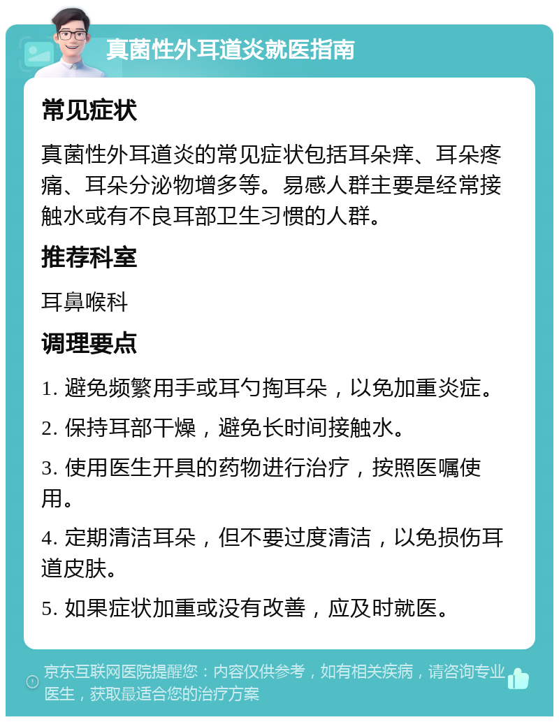 真菌性外耳道炎就医指南 常见症状 真菌性外耳道炎的常见症状包括耳朵痒、耳朵疼痛、耳朵分泌物增多等。易感人群主要是经常接触水或有不良耳部卫生习惯的人群。 推荐科室 耳鼻喉科 调理要点 1. 避免频繁用手或耳勺掏耳朵，以免加重炎症。 2. 保持耳部干燥，避免长时间接触水。 3. 使用医生开具的药物进行治疗，按照医嘱使用。 4. 定期清洁耳朵，但不要过度清洁，以免损伤耳道皮肤。 5. 如果症状加重或没有改善，应及时就医。