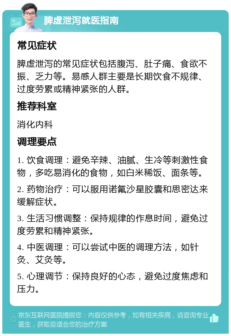 脾虚泄泻就医指南 常见症状 脾虚泄泻的常见症状包括腹泻、肚子痛、食欲不振、乏力等。易感人群主要是长期饮食不规律、过度劳累或精神紧张的人群。 推荐科室 消化内科 调理要点 1. 饮食调理：避免辛辣、油腻、生冷等刺激性食物，多吃易消化的食物，如白米稀饭、面条等。 2. 药物治疗：可以服用诺氟沙星胶囊和思密达来缓解症状。 3. 生活习惯调整：保持规律的作息时间，避免过度劳累和精神紧张。 4. 中医调理：可以尝试中医的调理方法，如针灸、艾灸等。 5. 心理调节：保持良好的心态，避免过度焦虑和压力。