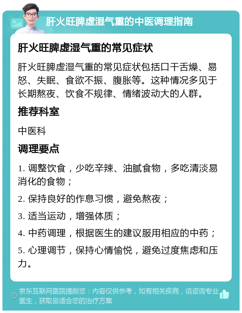 肝火旺脾虚湿气重的中医调理指南 肝火旺脾虚湿气重的常见症状 肝火旺脾虚湿气重的常见症状包括口干舌燥、易怒、失眠、食欲不振、腹胀等。这种情况多见于长期熬夜、饮食不规律、情绪波动大的人群。 推荐科室 中医科 调理要点 1. 调整饮食，少吃辛辣、油腻食物，多吃清淡易消化的食物； 2. 保持良好的作息习惯，避免熬夜； 3. 适当运动，增强体质； 4. 中药调理，根据医生的建议服用相应的中药； 5. 心理调节，保持心情愉悦，避免过度焦虑和压力。