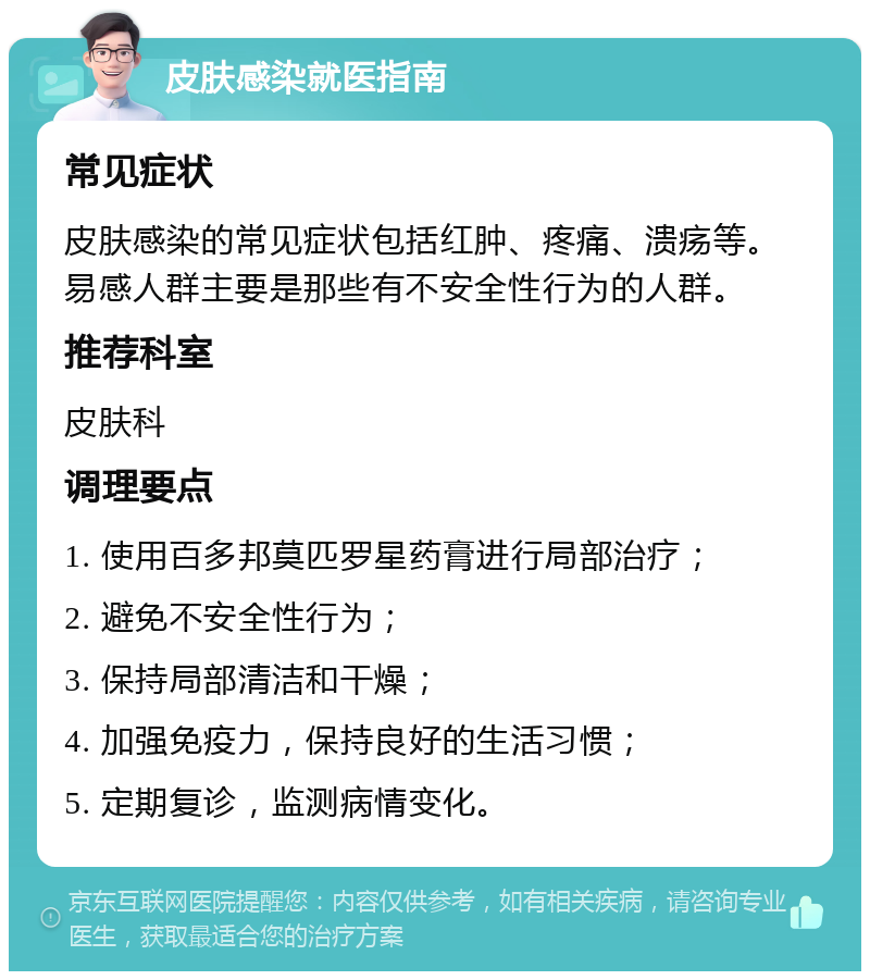 皮肤感染就医指南 常见症状 皮肤感染的常见症状包括红肿、疼痛、溃疡等。易感人群主要是那些有不安全性行为的人群。 推荐科室 皮肤科 调理要点 1. 使用百多邦莫匹罗星药膏进行局部治疗； 2. 避免不安全性行为； 3. 保持局部清洁和干燥； 4. 加强免疫力，保持良好的生活习惯； 5. 定期复诊，监测病情变化。