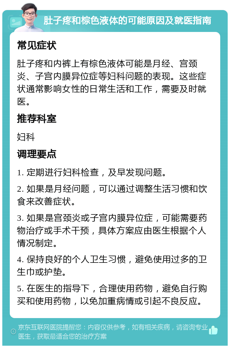 肚子疼和棕色液体的可能原因及就医指南 常见症状 肚子疼和内裤上有棕色液体可能是月经、宫颈炎、子宫内膜异位症等妇科问题的表现。这些症状通常影响女性的日常生活和工作，需要及时就医。 推荐科室 妇科 调理要点 1. 定期进行妇科检查，及早发现问题。 2. 如果是月经问题，可以通过调整生活习惯和饮食来改善症状。 3. 如果是宫颈炎或子宫内膜异位症，可能需要药物治疗或手术干预，具体方案应由医生根据个人情况制定。 4. 保持良好的个人卫生习惯，避免使用过多的卫生巾或护垫。 5. 在医生的指导下，合理使用药物，避免自行购买和使用药物，以免加重病情或引起不良反应。