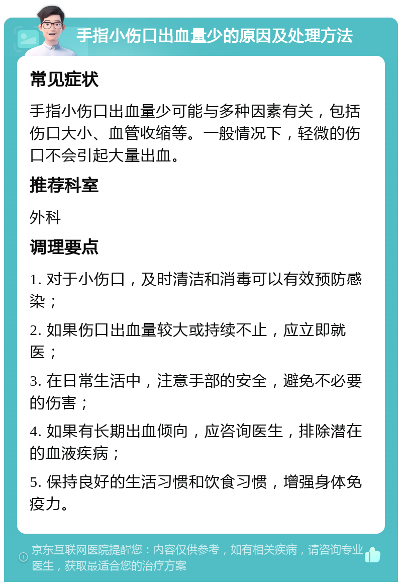 手指小伤口出血量少的原因及处理方法 常见症状 手指小伤口出血量少可能与多种因素有关，包括伤口大小、血管收缩等。一般情况下，轻微的伤口不会引起大量出血。 推荐科室 外科 调理要点 1. 对于小伤口，及时清洁和消毒可以有效预防感染； 2. 如果伤口出血量较大或持续不止，应立即就医； 3. 在日常生活中，注意手部的安全，避免不必要的伤害； 4. 如果有长期出血倾向，应咨询医生，排除潜在的血液疾病； 5. 保持良好的生活习惯和饮食习惯，增强身体免疫力。