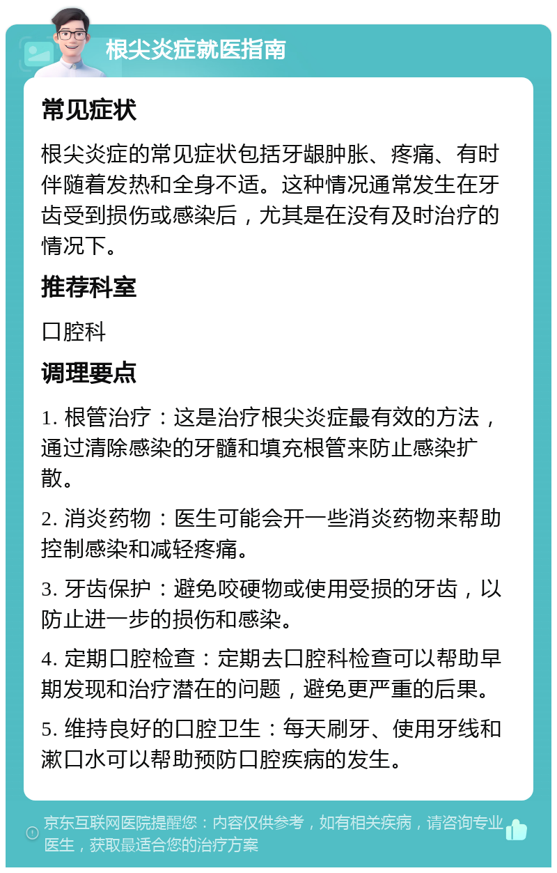 根尖炎症就医指南 常见症状 根尖炎症的常见症状包括牙龈肿胀、疼痛、有时伴随着发热和全身不适。这种情况通常发生在牙齿受到损伤或感染后，尤其是在没有及时治疗的情况下。 推荐科室 口腔科 调理要点 1. 根管治疗：这是治疗根尖炎症最有效的方法，通过清除感染的牙髓和填充根管来防止感染扩散。 2. 消炎药物：医生可能会开一些消炎药物来帮助控制感染和减轻疼痛。 3. 牙齿保护：避免咬硬物或使用受损的牙齿，以防止进一步的损伤和感染。 4. 定期口腔检查：定期去口腔科检查可以帮助早期发现和治疗潜在的问题，避免更严重的后果。 5. 维持良好的口腔卫生：每天刷牙、使用牙线和漱口水可以帮助预防口腔疾病的发生。