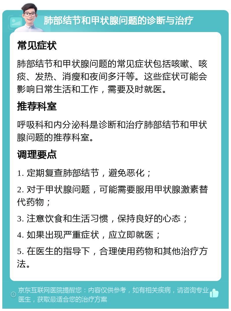 肺部结节和甲状腺问题的诊断与治疗 常见症状 肺部结节和甲状腺问题的常见症状包括咳嗽、咳痰、发热、消瘦和夜间多汗等。这些症状可能会影响日常生活和工作，需要及时就医。 推荐科室 呼吸科和内分泌科是诊断和治疗肺部结节和甲状腺问题的推荐科室。 调理要点 1. 定期复查肺部结节，避免恶化； 2. 对于甲状腺问题，可能需要服用甲状腺激素替代药物； 3. 注意饮食和生活习惯，保持良好的心态； 4. 如果出现严重症状，应立即就医； 5. 在医生的指导下，合理使用药物和其他治疗方法。