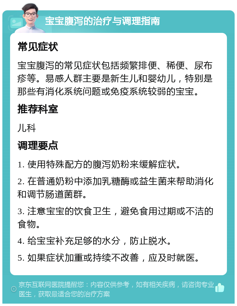 宝宝腹泻的治疗与调理指南 常见症状 宝宝腹泻的常见症状包括频繁排便、稀便、尿布疹等。易感人群主要是新生儿和婴幼儿，特别是那些有消化系统问题或免疫系统较弱的宝宝。 推荐科室 儿科 调理要点 1. 使用特殊配方的腹泻奶粉来缓解症状。 2. 在普通奶粉中添加乳糖酶或益生菌来帮助消化和调节肠道菌群。 3. 注意宝宝的饮食卫生，避免食用过期或不洁的食物。 4. 给宝宝补充足够的水分，防止脱水。 5. 如果症状加重或持续不改善，应及时就医。