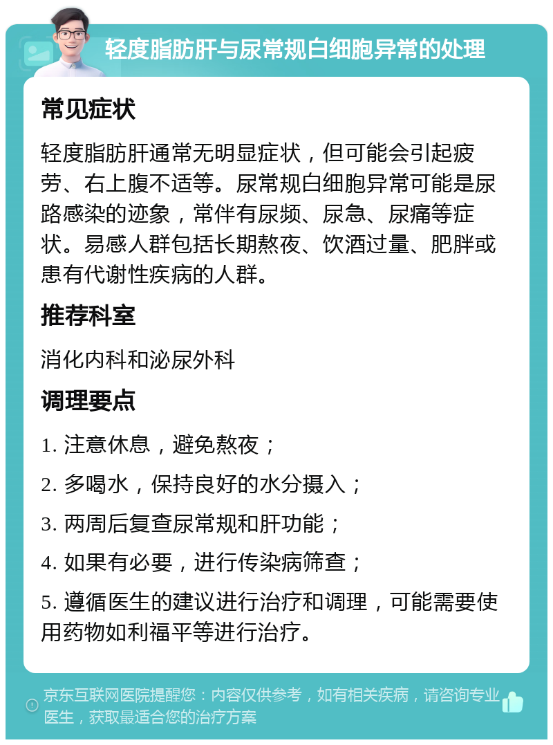 轻度脂肪肝与尿常规白细胞异常的处理 常见症状 轻度脂肪肝通常无明显症状，但可能会引起疲劳、右上腹不适等。尿常规白细胞异常可能是尿路感染的迹象，常伴有尿频、尿急、尿痛等症状。易感人群包括长期熬夜、饮酒过量、肥胖或患有代谢性疾病的人群。 推荐科室 消化内科和泌尿外科 调理要点 1. 注意休息，避免熬夜； 2. 多喝水，保持良好的水分摄入； 3. 两周后复查尿常规和肝功能； 4. 如果有必要，进行传染病筛查； 5. 遵循医生的建议进行治疗和调理，可能需要使用药物如利福平等进行治疗。