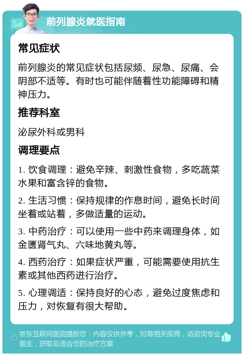 前列腺炎就医指南 常见症状 前列腺炎的常见症状包括尿频、尿急、尿痛、会阴部不适等。有时也可能伴随着性功能障碍和精神压力。 推荐科室 泌尿外科或男科 调理要点 1. 饮食调理：避免辛辣、刺激性食物，多吃蔬菜水果和富含锌的食物。 2. 生活习惯：保持规律的作息时间，避免长时间坐着或站着，多做适量的运动。 3. 中药治疗：可以使用一些中药来调理身体，如金匮肾气丸、六味地黄丸等。 4. 西药治疗：如果症状严重，可能需要使用抗生素或其他西药进行治疗。 5. 心理调适：保持良好的心态，避免过度焦虑和压力，对恢复有很大帮助。