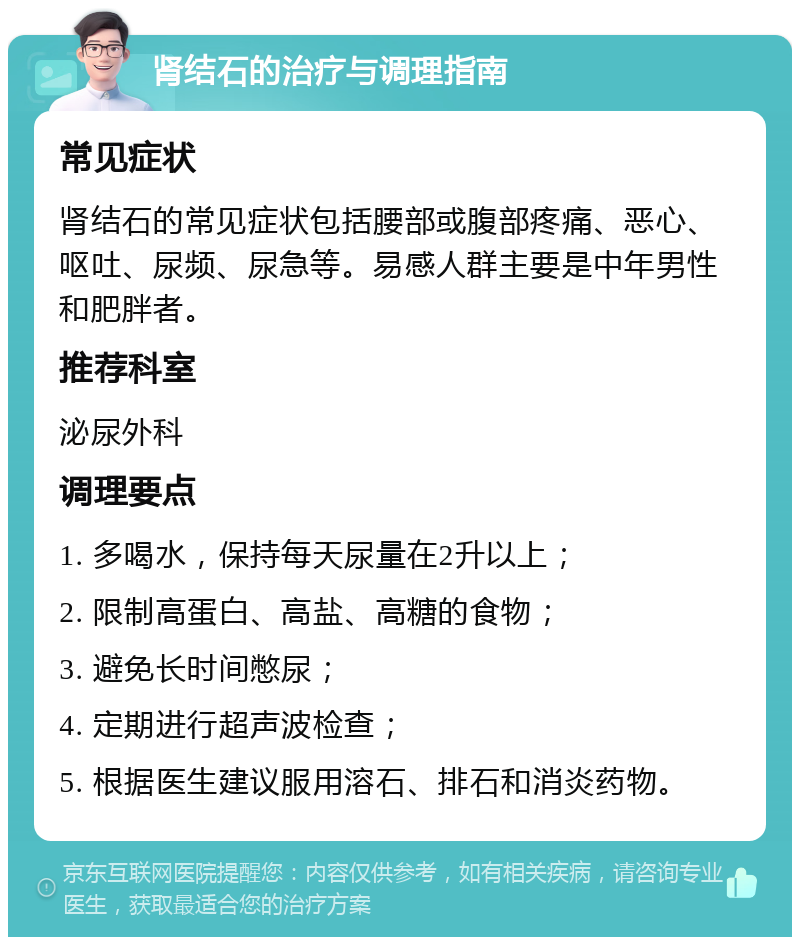 肾结石的治疗与调理指南 常见症状 肾结石的常见症状包括腰部或腹部疼痛、恶心、呕吐、尿频、尿急等。易感人群主要是中年男性和肥胖者。 推荐科室 泌尿外科 调理要点 1. 多喝水，保持每天尿量在2升以上； 2. 限制高蛋白、高盐、高糖的食物； 3. 避免长时间憋尿； 4. 定期进行超声波检查； 5. 根据医生建议服用溶石、排石和消炎药物。